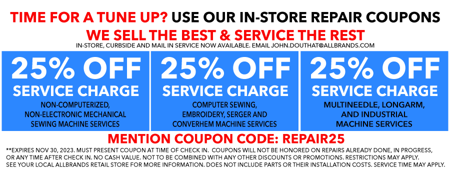 TIME FOR A TUNE UP? USE OUR IN-STORE REPAIR COUPONS. WE SELL THE BEST & SERVICE THE REST. N-STORE, CURBSIDE AND MAIL IN SERVICE NOW AVAILABLE. EMAIL JOHN.DOUTHAT@ALLBRANDS.COM. 25% OFF SERVICE CHARGE - NON-COMPUTERIZED, NON-ELECTRONIC MECHANICAL SEWING MACHINE SERVICES. 25% OFF SERVICE CHARGE - COMPUTER SEWING, EMBROIDERY, SERGER AND CONVERHEM MACHINE SERVICES. 25% OFF SERVICE CHARGE - MULTINEEDLE, LONGARM, AND INDUSTRIAL MACHINE SERVICES. MUST PRESENT COUPON AT TIME OF CHECK IN.  COUPONS WILL NOT BE HONORED ON REPAIRS ALREADY DONE, IN PROGRESS, OR ANY TIME AFTER CHECK IN. NO CASH VALUE. NOT TO BE COMBINED WITH ANY OTHER DISCOUNTS OR PROMOTIONS. RESTRICTIONS MAY APPLY. SEE YOUR LOCAL ALLBRANDS RETAIL STORE FOR MORE INFORMATION. DOES NOT INCLUDE PARTS OR THEIR INSTALLATION COSTS. SERVICE TIME MAY APPLY.