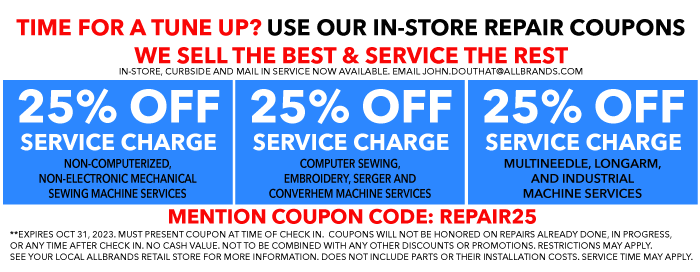 TIME FOR A TUNE UP? USE OUR IN-STORE REPAIR COUPONS. WE SELL THE BEST & SERVICE THE REST. N-STORE, CURBSIDE AND MAIL IN SERVICE NOW AVAILABLE. EMAIL JOHN.DOUTHAT@ALLBRANDS.COM. 25% OFF SERVICE CHARGE - NON-COMPUTERIZED, NON-ELECTRONIC MECHANICAL SEWING MACHINE SERVICES. 25% OFF SERVICE CHARGE - COMPUTER SEWING, EMBROIDERY, SERGER AND CONVERHEM MACHINE SERVICES. 25% OFF SERVICE CHARGE - MULTINEEDLE, LONGARM, AND INDUSTRIAL MACHINE SERVICES. MUST PRESENT COUPON AT TIME OF CHECK IN.  COUPONS WILL NOT BE HONORED ON REPAIRS ALREADY DONE, IN PROGRESS, OR ANY TIME AFTER CHECK IN. NO CASH VALUE. NOT TO BE COMBINED WITH ANY OTHER DISCOUNTS OR PROMOTIONS. RESTRICTIONS MAY APPLY. SEE YOUR LOCAL ALLBRANDS RETAIL STORE FOR MORE INFORMATION. DOES NOT INCLUDE PARTS OR THEIR INSTALLATION COSTS. SERVICE TIME MAY APPLY.