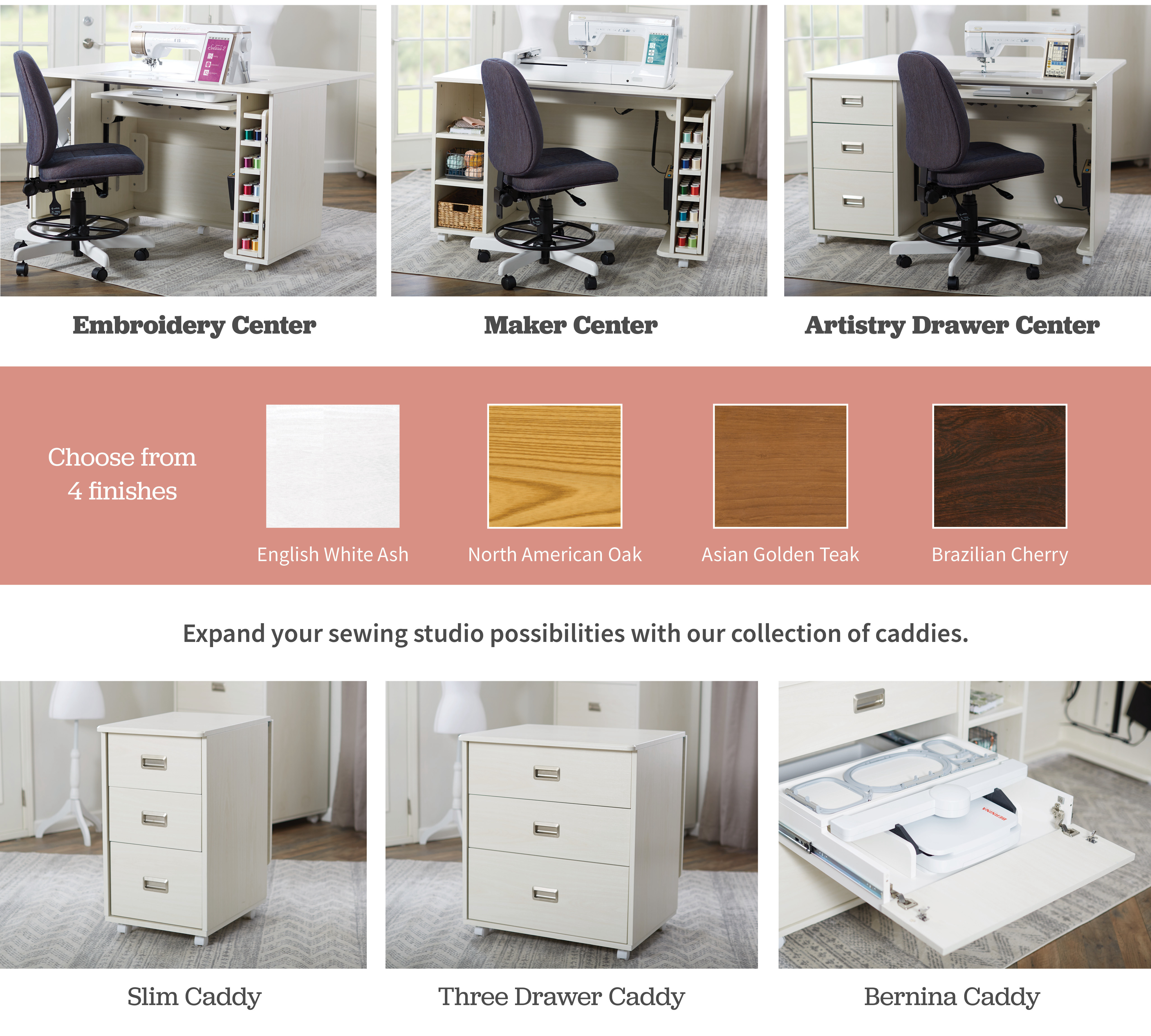 koala Embroidery Center. Maker Center. Artistry Drawer Center. Choose from 4 finishes. English White Ash, North American Oak, Asian Golden Teak, Brazilian Cherry. Expand your sewing studio possibilities with our collection of caddies.  Slim Caddy, Three Drawer Caddy, Bernina Caddy
