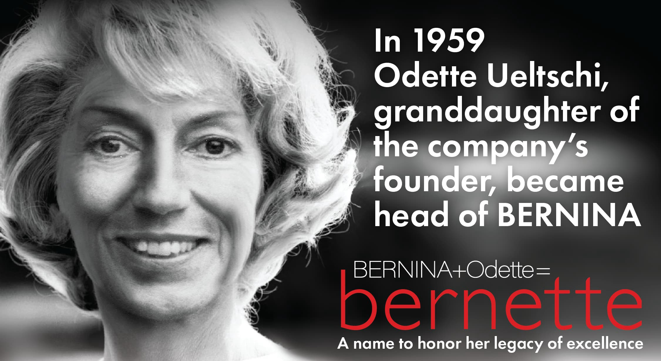 In 1959 Odette Ueltschi, granddaughter of
the company's founder, became head of BERNINA. BERNINA+Odette: bernette. A name to honor her legacy of excellence