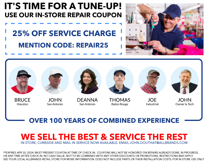 TIME FOR A TUNE UP? USE OUR IN-STORE REPAIR COUPONS. WE SELL THE BEST & SERVICE THE REST. N-STORE, CURBSIDE AND MAIL IN SERVICE NOW AVAILABLE. EMAIL JOHN.DOUTHAT@ALLBRANDS.COM. 25% OFF - NON-COMPUTERIZED, NON-ELECTRONIC MECHANICAL SEWING MACHINE SERVICES WITH CODE TUNEUP50. 25% OFF - COMPUTER SEWING, EMBROIDERY, SERGER AND CONVERHEM MACHINE SERVICES WITH CODE TUNEUP75. 25% OFF - MULTINEEDLE, LONGARM, AND INDUSTRIAL MACHINE SERVICES WITH CODE TUNEUP100. MUST PRESENT COUPON AT TIME OF CHECK IN.  COUPONS WILL NOT BE HONORED ON REPAIRS ALREADY DONE, IN PROGRESS, OR ANY TIME AFTER CHECK IN. NO CASH VALUE. NOT TO BE COMBINED WITH ANY OTHER DISCOUNTS OR PROMOTIONS. RESTRICTIONS MAY APPLY. SEE YOUR LOCAL ALLBRANDS RETAIL STORE FOR MORE INFORMATION. DOES NOT INCLUDE PARTS OR THEIR INSTALLATION COSTS. SERVICE TIME MAY APPLY.  stephen in baton rouge. BRUCE in houston. john in san antonio. deanna in san antonio. john online