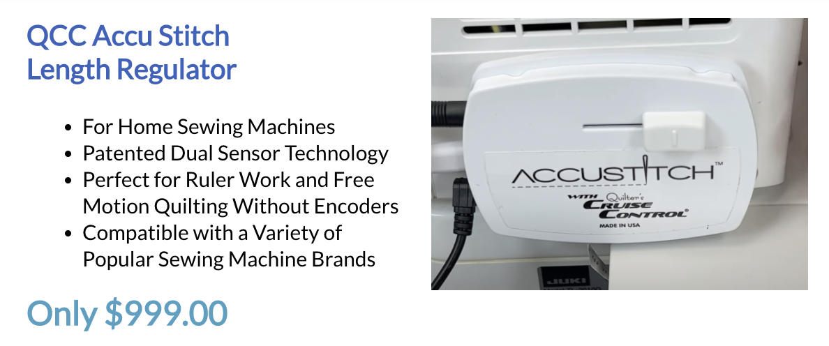 QCC Accu Stitch Length Regulator. For Home Sewing Machines. Patented Dual Sensor Technology. Perfect for Ruler Work and Free. Motion Quilting Without Encoders. Compatible with a Variety of Popular Sewing Machine Brands. Only $999.00
